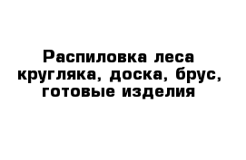 Распиловка леса кругляка, доска, брус, готовые изделия